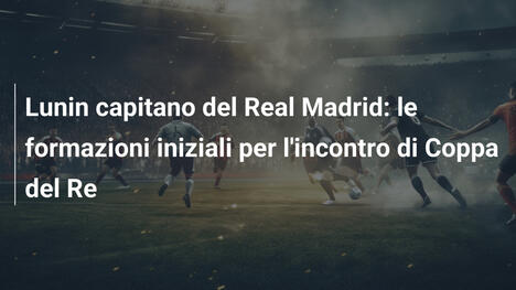 Lunin capitano del Real Madrid: le formazioni iniziali per l'incontro di Coppa del Re