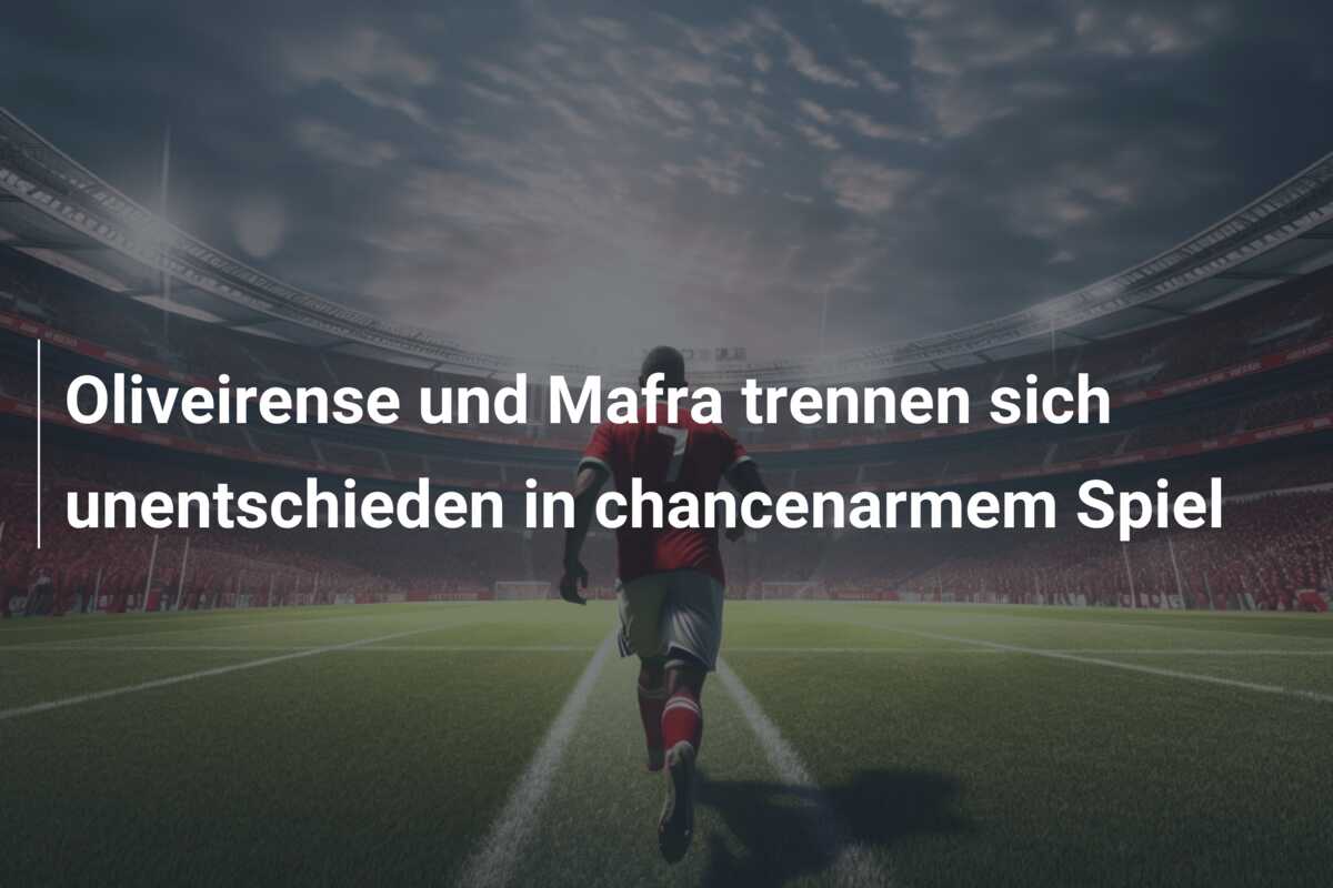 Oliveirense und Mafra trennen sich unentschieden in chancenarmem Spiel
