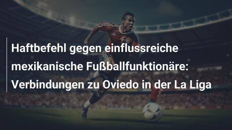Haftbefehl gegen einflussreiche mexikanische Fußballfunktionäre: Verbindungen zu Oviedo in der La Liga