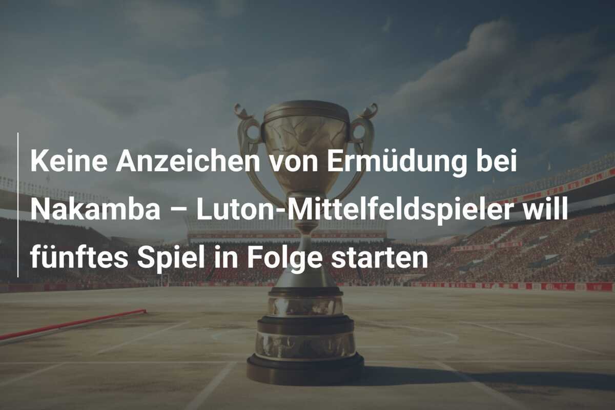 Keine Anzeichen von Ermüdung bei Nakamba – Luton-Mittelfeldspieler will fünftes Spiel in Folge starten
