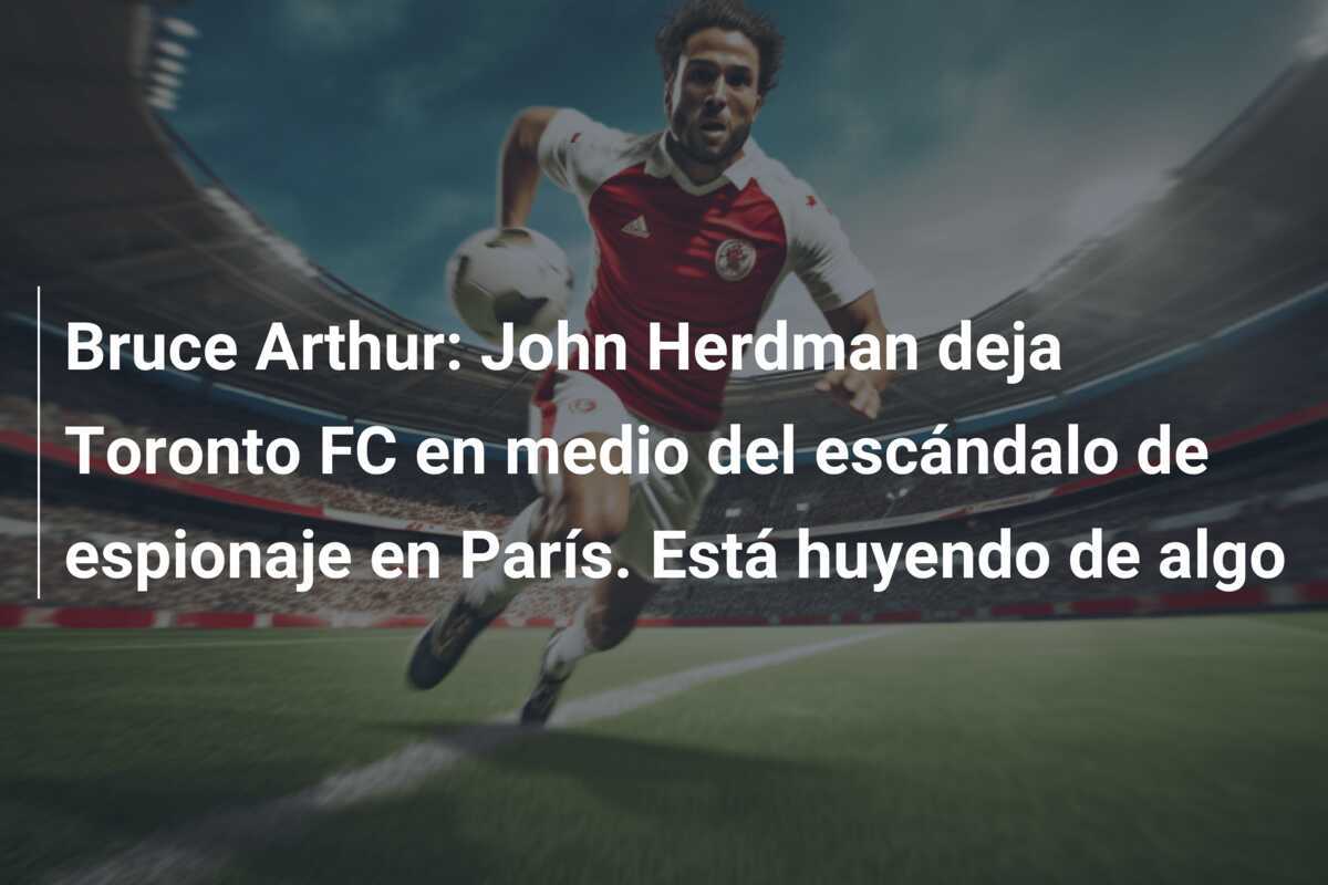 Bruce Arthur: John Herdman deja Toronto FC en medio del escándalo de espionaje en París. Está huyendo de algo