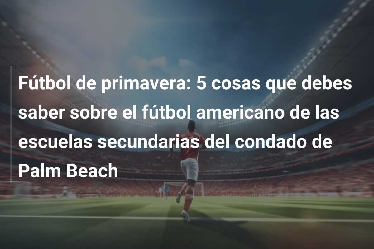 Fútbol de primavera: 5 cosas que debes saber sobre el fútbol americano de las escuelas secundarias del condado de Palm Beach