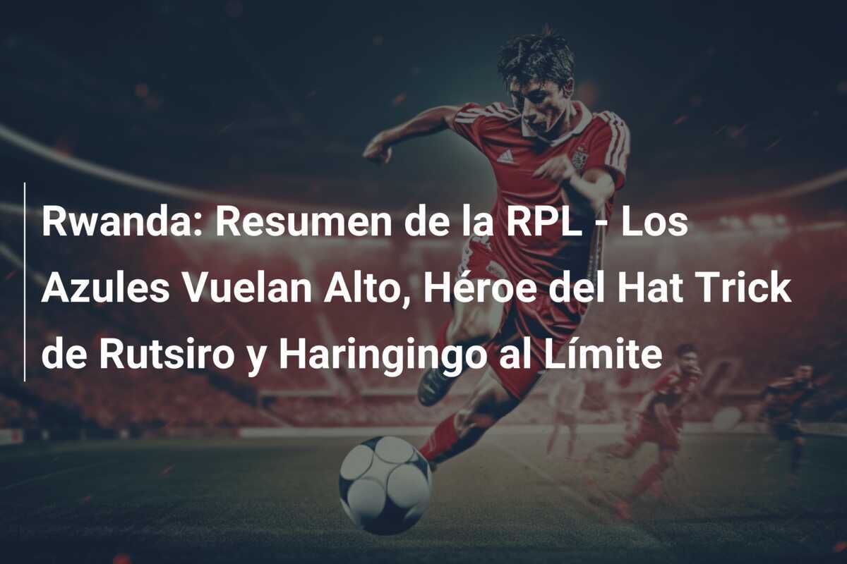 Rwanda: Resumen de la RPL - Los Azules Vuelan Alto, Héroe del Hat Trick de Rutsiro y Haringingo al Límite