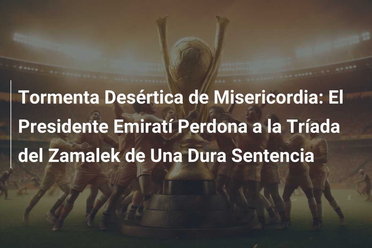Tormenta Desértica de Misericordia: El Presidente Emiratí Perdona a la Tríada del Zamalek de Una Dura Sentencia