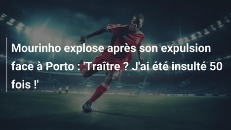Mourinho explose après son expulsion face à Porto : 'Traître ? J'ai été insulté 50 fois !'