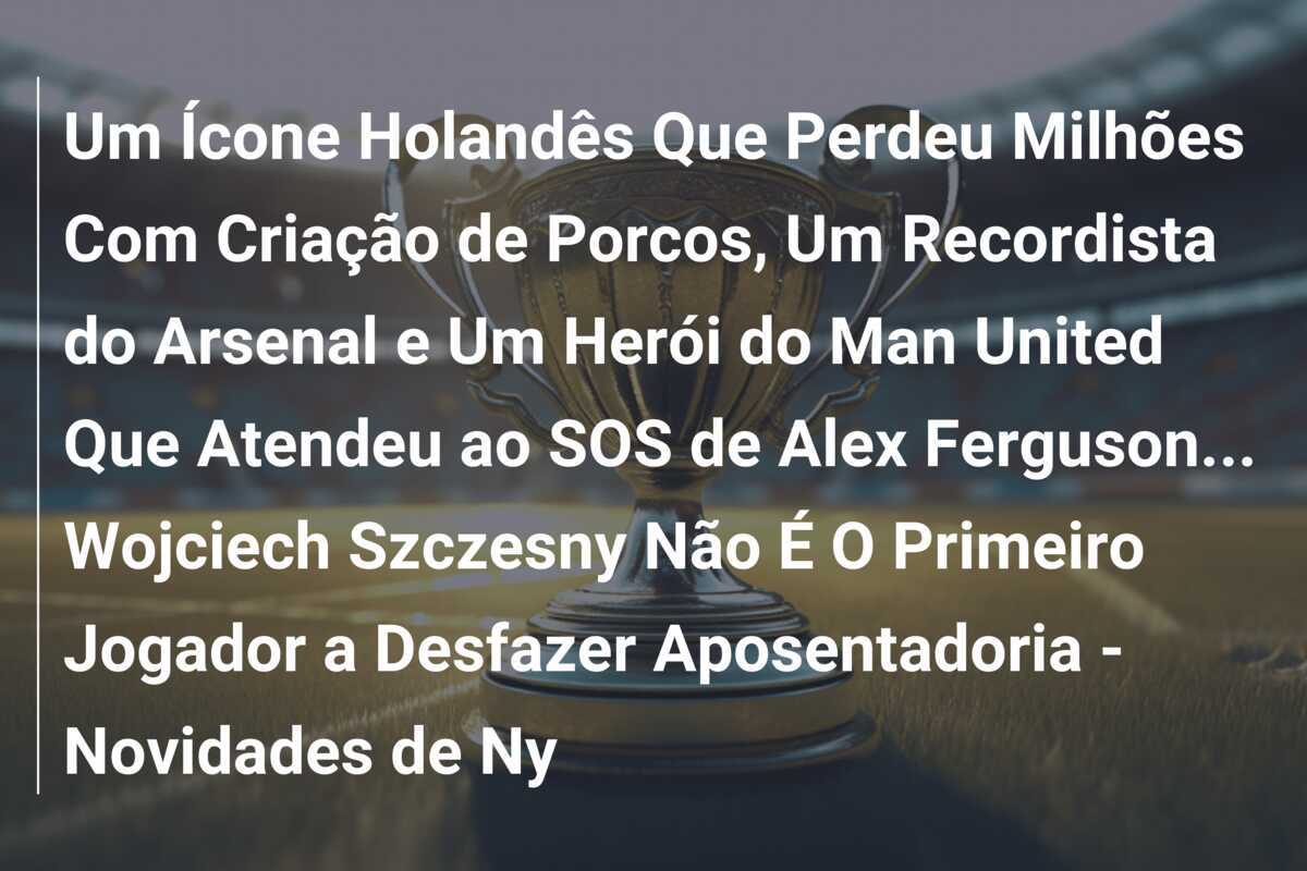 Um Ícone Holandês Que Perdeu Milhões Com Criação de Porcos, Um Recordista do Arsenal e Um Herói do Man United Que Atendeu ao SOS de Alex Ferguson... Wojciech Szczesny Não É O Primeiro Jogador a Desfazer Aposentadoria - Novidades de Ny