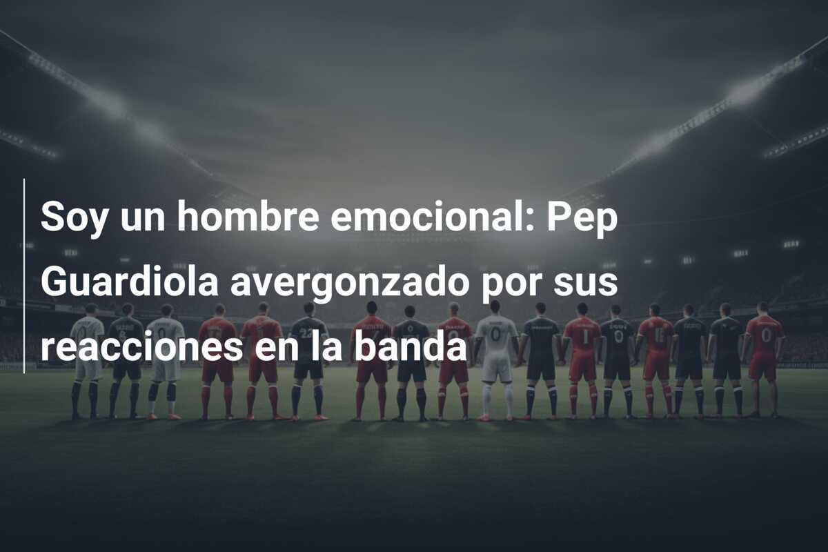 Soy un hombre emocional: Pep Guardiola avergonzado por sus reacciones en la banda