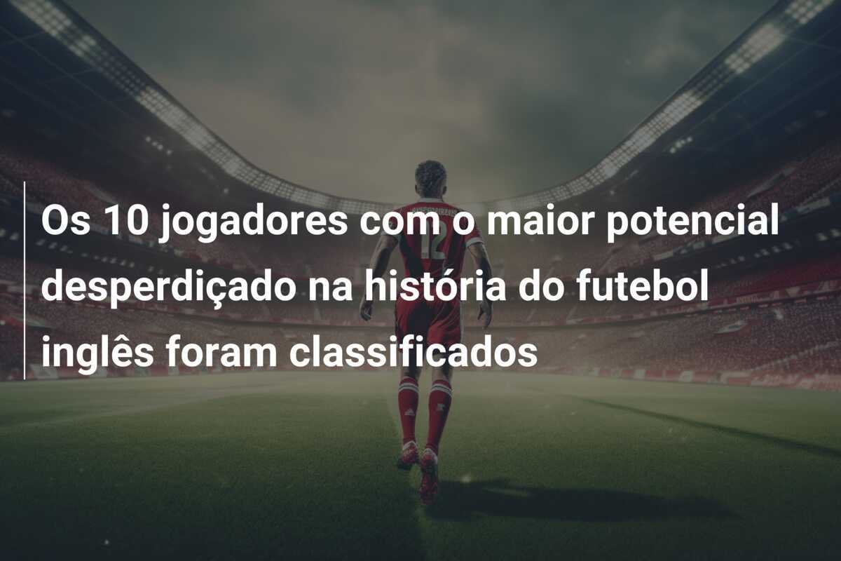 Os 10 jogadores com o maior potencial desperdiçado na história do futebol inglês foram classificados