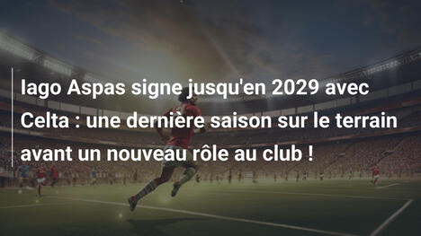 Iago Aspas signe jusqu'en 2029 avec Celta : une dernière saison sur le terrain avant un nouveau rôle au club !
