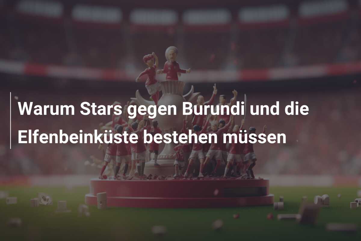 Warum Stars gegen Burundi und die Elfenbeinküste bestehen müssen