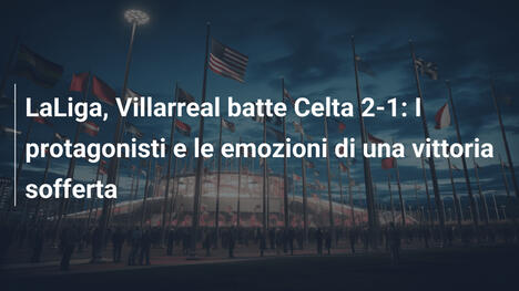 LaLiga, Villarreal batte Celta 2-1: I protagonisti e le emozioni di una vittoria sofferta