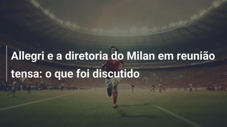Allegri e a diretoria do Milan em reunião tensa: o que foi discutido