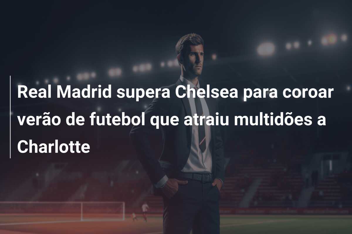 Real Madrid supera Chelsea para coroar verão de futebol que atraiu multidões a Charlotte