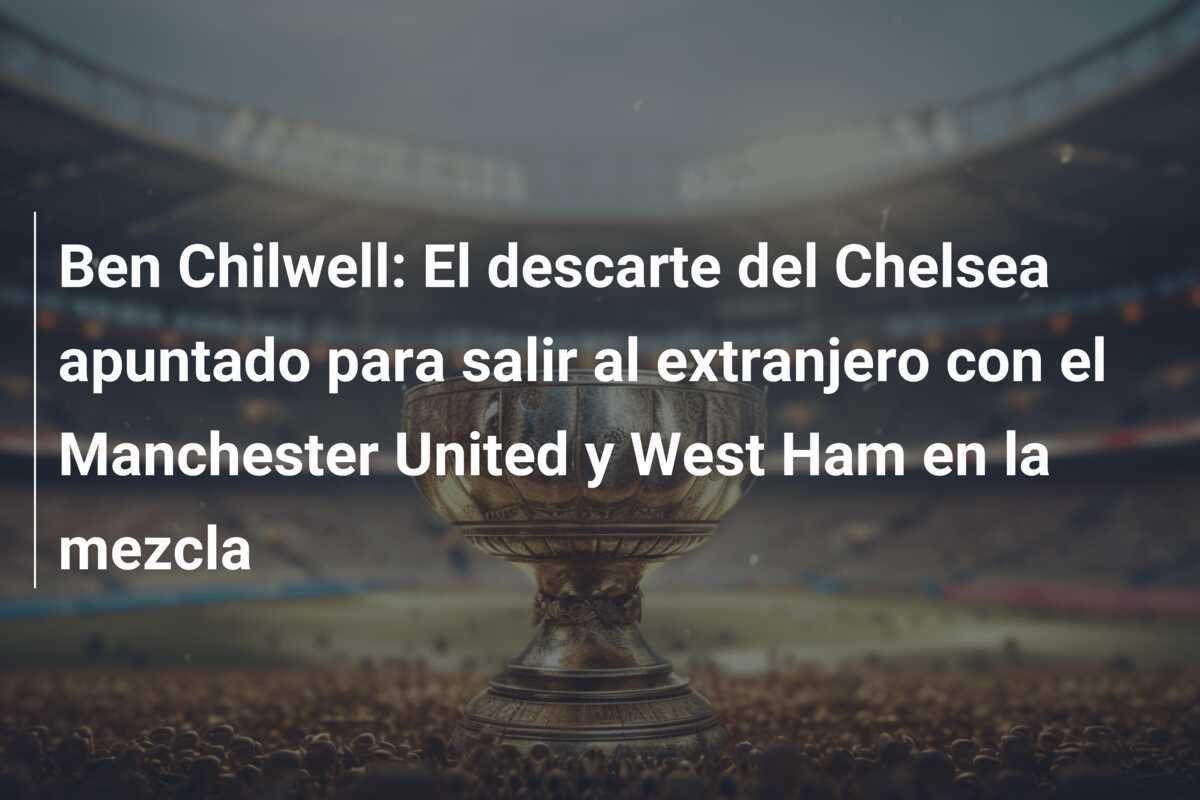 Ben Chilwell: El descarte del Chelsea apuntado para salir al extranjero con el Manchester United y West Ham en la mezcla