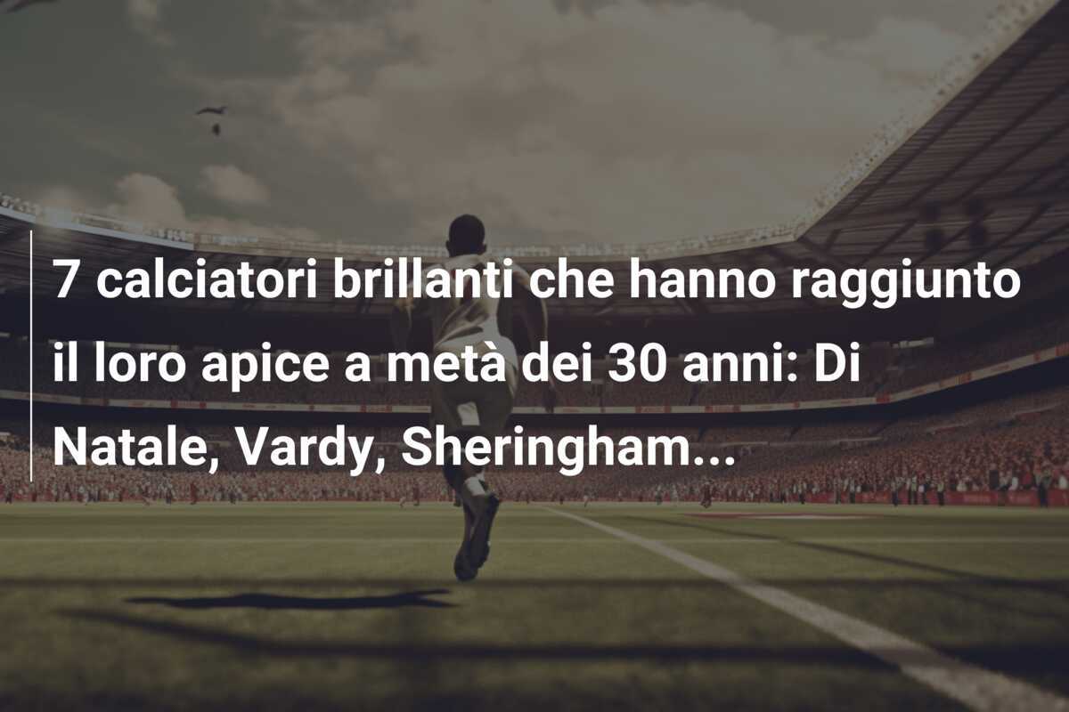 7 calciatori brillanti che hanno raggiunto il loro apice a metà dei 30 anni: Di Natale, Vardy, Sheringham…