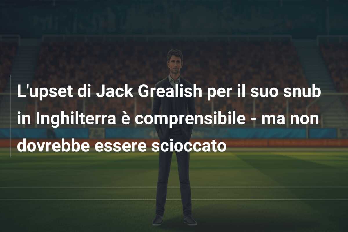 L’upset di Jack Grealish per il suo snub in Inghilterra è comprensibile – ma non dovrebbe essere scioccato