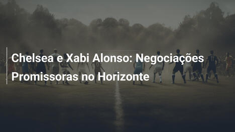 Chelsea e Xabi Alonso: Negociações Promissoras no Horizonte