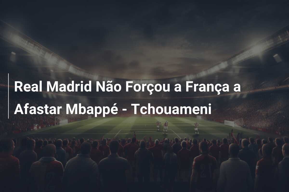 Real Madrid Não Forçou a França a Afastar Mbappé - Tchouameni