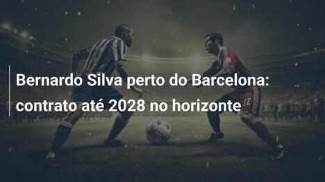Bernardo Silva perto do Barcelona: contrato até 2028 no horizonte