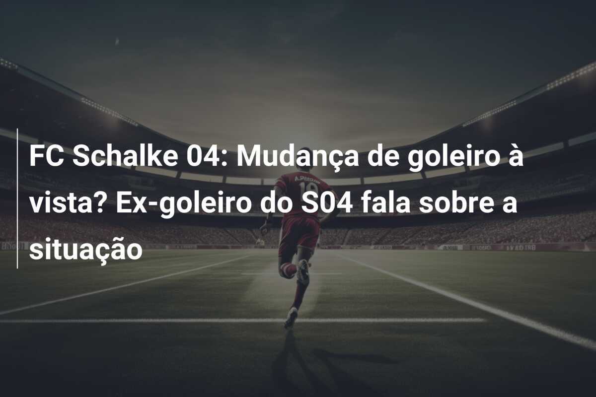 FC Schalke 04: Mudança de goleiro à vista? Ex-goleiro do S04 fala sobre a situação