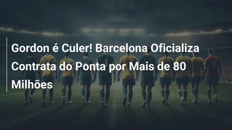 Gordon é Culer! Barcelona Oficializa Contrata do Ponta por Mais de 80 Milhões