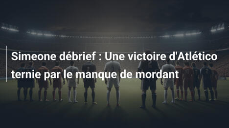 Simeone débrief : Une victoire d'Atlético ternie par le manque de mordant