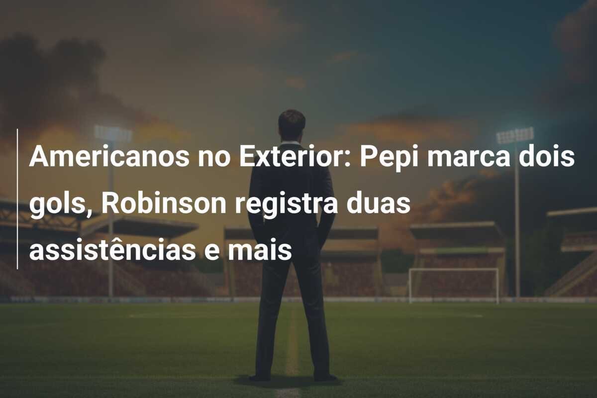 Americanos no Exterior: Pepi marca dois gols, Robinson registra duas assistências e mais