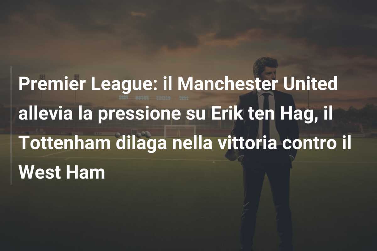 Premier League: il Manchester United allevia la pressione su Erik ten Hag, il Tottenham dilaga nella vittoria contro il West Ham