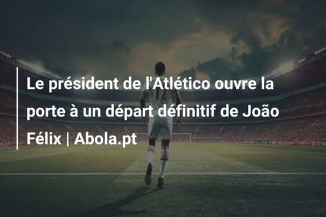 Le président de l’Atlético ouvre la porte à un départ définitif de João Félix | Abola.pt