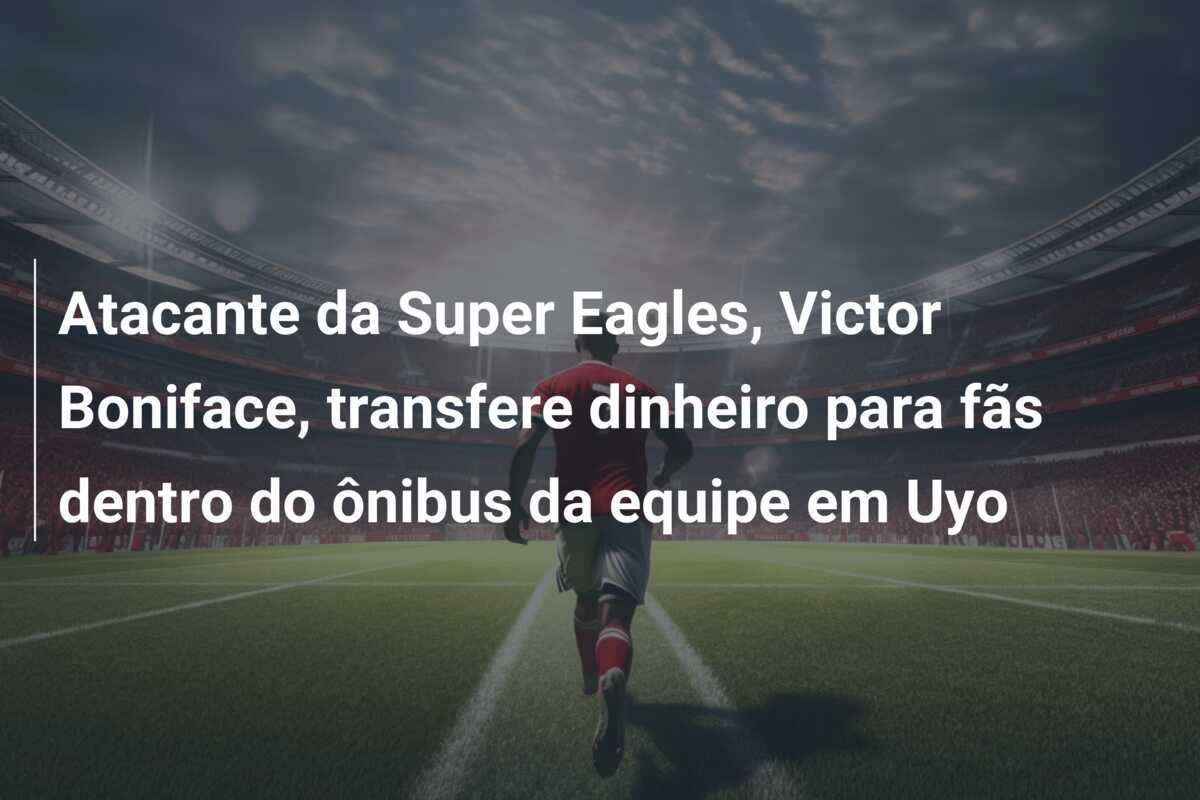 Atacante da Super Eagles, Victor Boniface, transfere dinheiro para fãs dentro do ônibus da equipe em Uyo