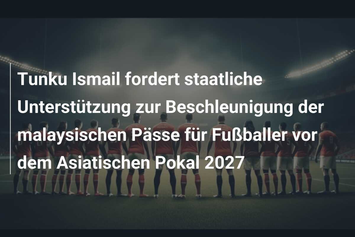 Tunku Ismail fordert staatliche Unterstützung zur Beschleunigung der malaysischen Pässe für Fußballer vor dem Asiatischen Pokal 2027