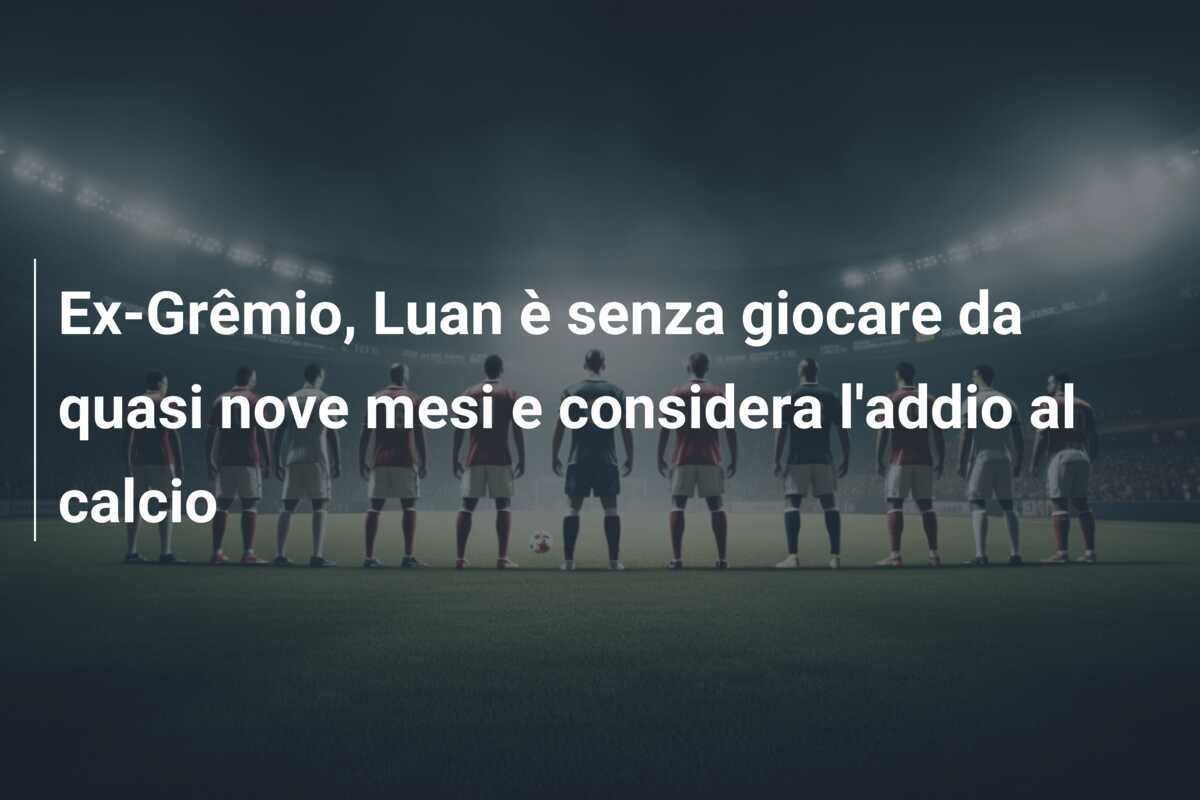 Ex-Grêmio, Luan è senza giocare da quasi nove mesi e considera l'addio al calcio