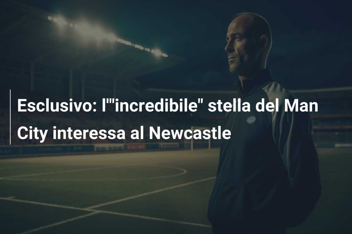 Esclusivo: l'”incredibile” stella del Man City interessa al Newcastle