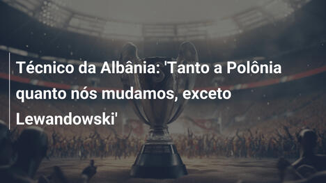 Técnico da Albânia: 'Tanto a Polônia quanto nós mudamos, exceto Lewandowski'