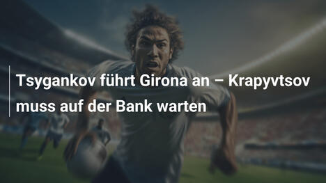 Tsygankov führt Girona an – Krapyvtsov muss auf der Bank warten