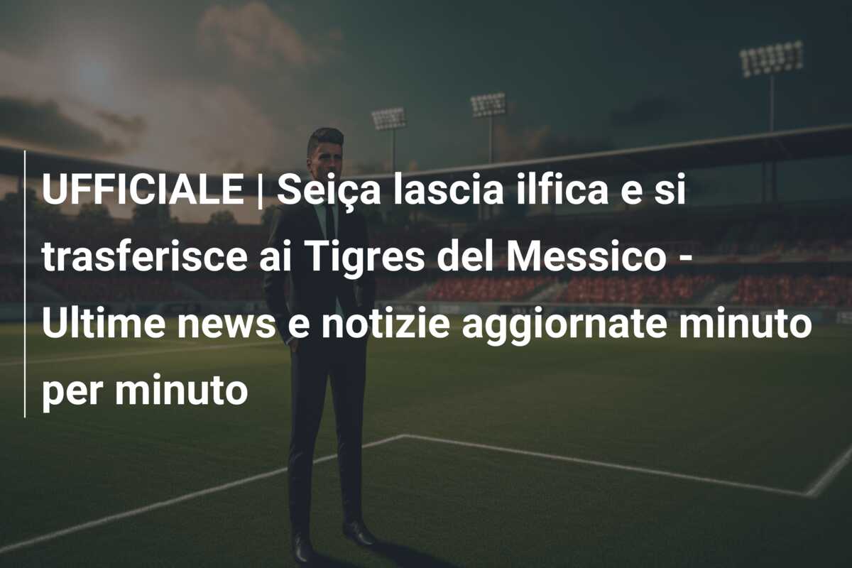 UFFICIALE | Seiça lascia ilfica e si trasferisce ai Tigres del Messico – Ultime news e notizie aggiornate minuto per minuto