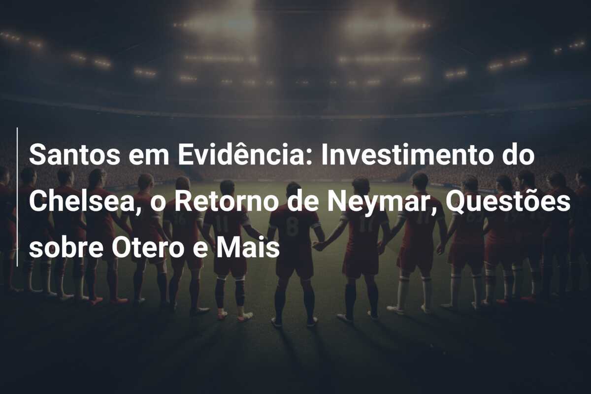 Santos em Evidência: Investimento do Chelsea, o Retorno de Neymar, Questões sobre Otero e Mais