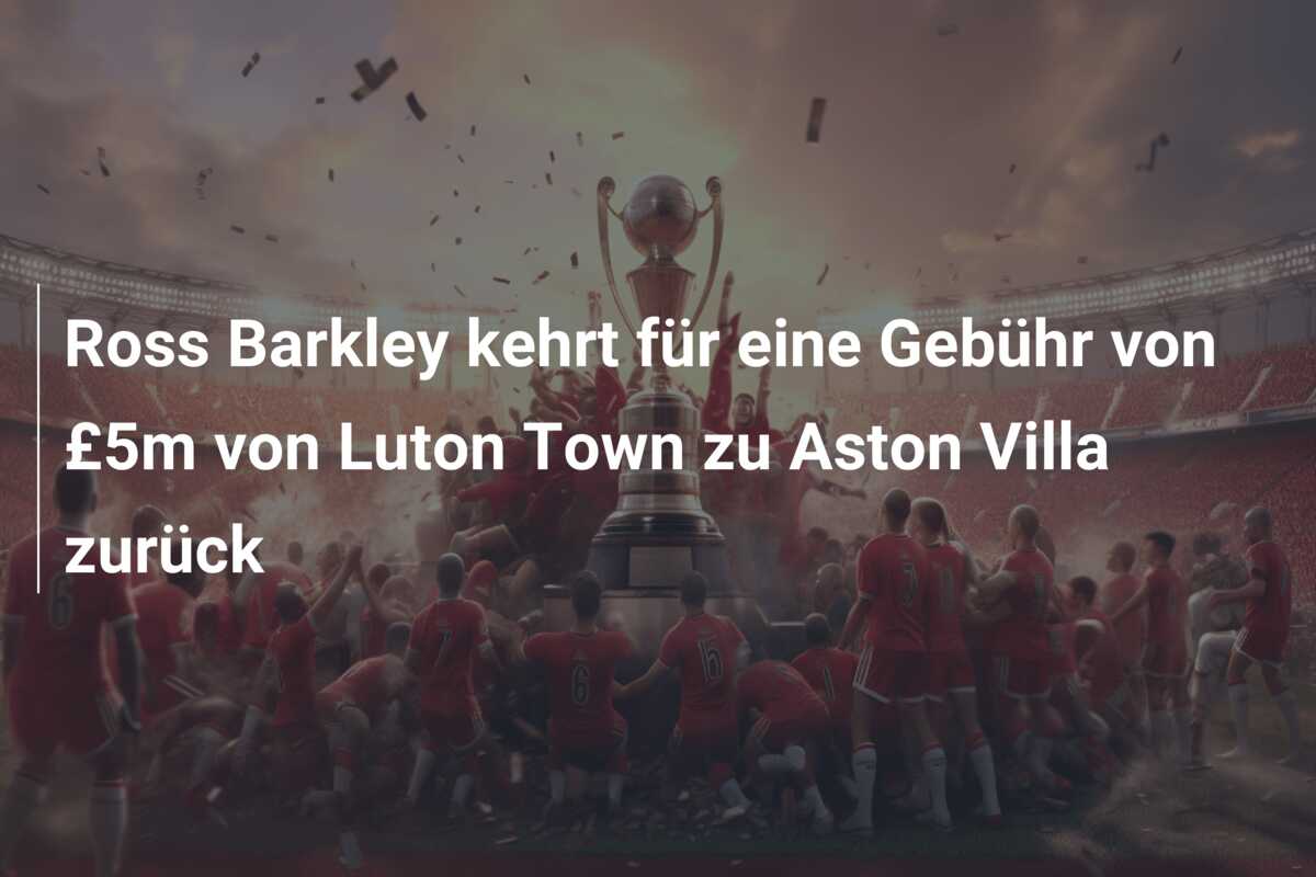 Ross Barkley kehrt für eine Gebühr von £5m von Luton Town zu Aston Villa zurück