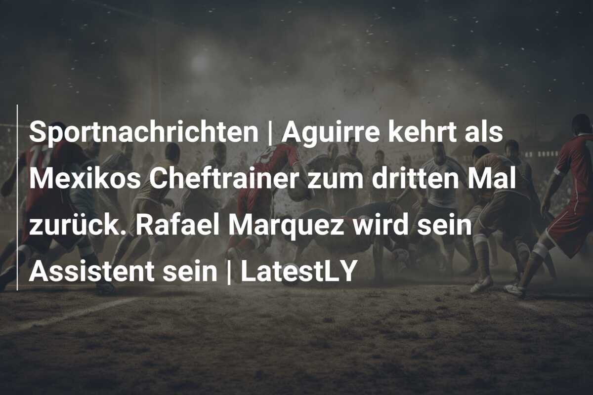 Sportnachrichten | Aguirre kehrt als Mexikos Cheftrainer zum dritten Mal zurück. Rafael Marquez wird sein Assistent sein | LatestLY