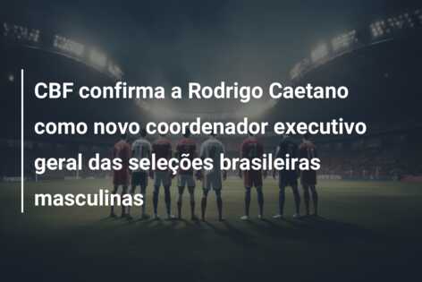 CBF confirma a Rodrigo Caetano como novo coordenador executivo geral das seleções brasileiras masculinas