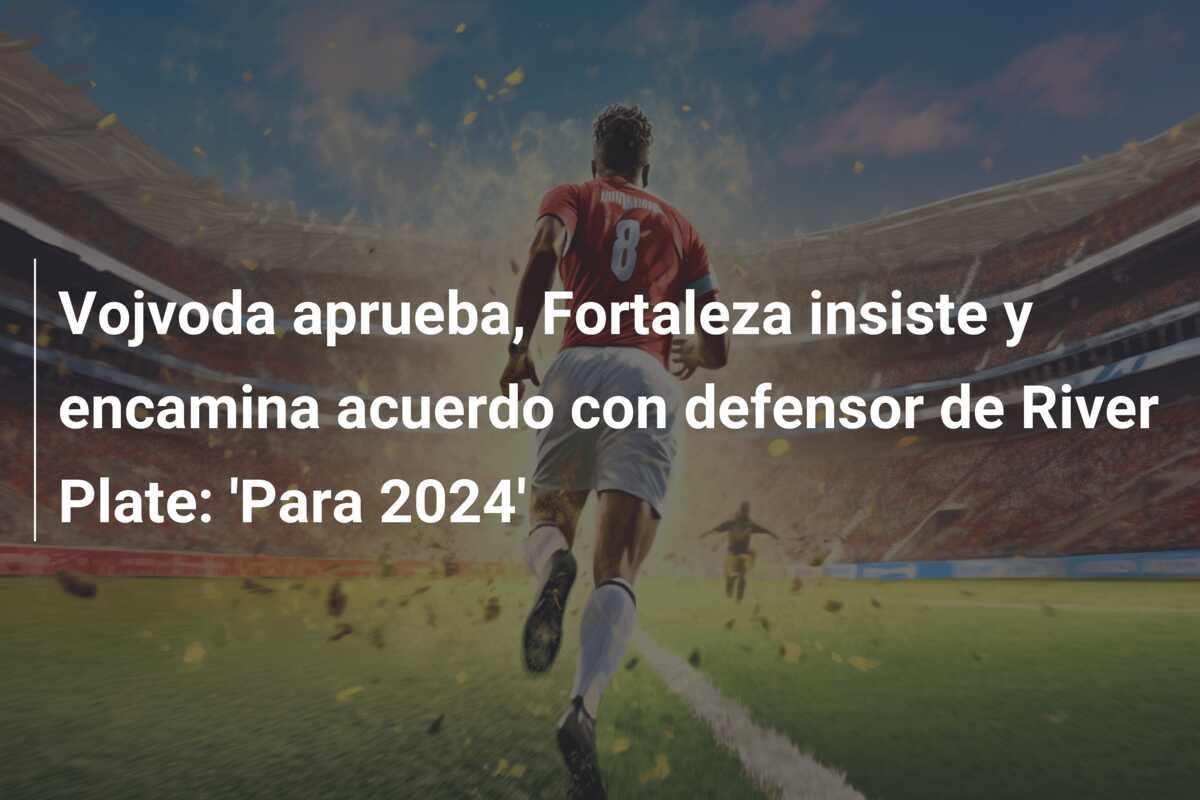 Vojvoda aprueba, Fortaleza insiste y encamina acuerdo con defensor de River Plate: ‘Para 2024’