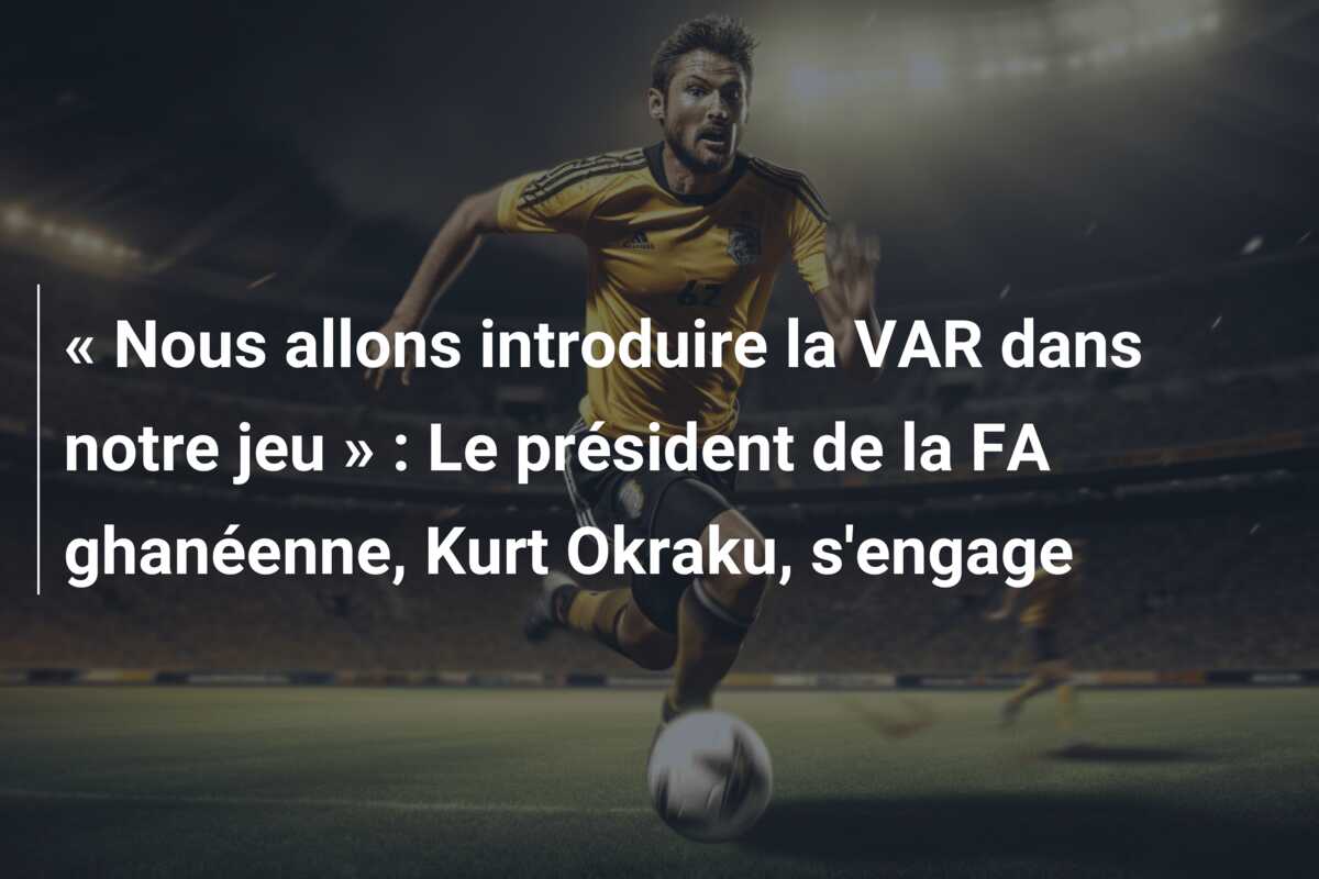« Nous allons introduire la VAR dans notre jeu » : Le président de la FA ghanéenne, Kurt Okraku, s’engage