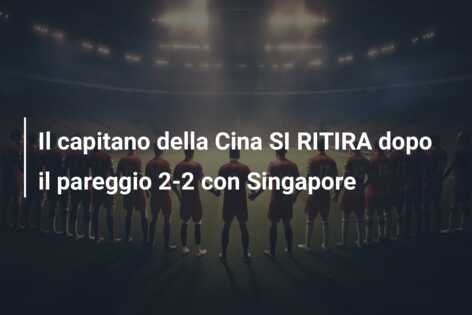 Il capitano della Cina SI RITIRA dopo il pareggio 2-2 con Singapore