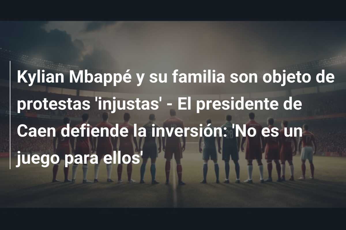 Kylian Mbappé y su familia son objeto de protestas 'injustas' - El presidente de Caen defiende la inversión: 'No es un juego para ellos'