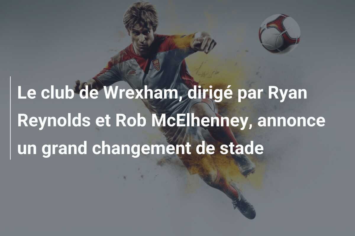 Le club de Wrexham, dirigé par Ryan Reynolds et Rob McElhenney, annonce un grand changement de stade