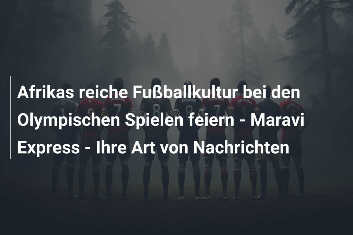 Afrikas reiche Fußballkultur bei den Olympischen Spielen feiern – Maravi Express – Ihre Art von Nachrichten