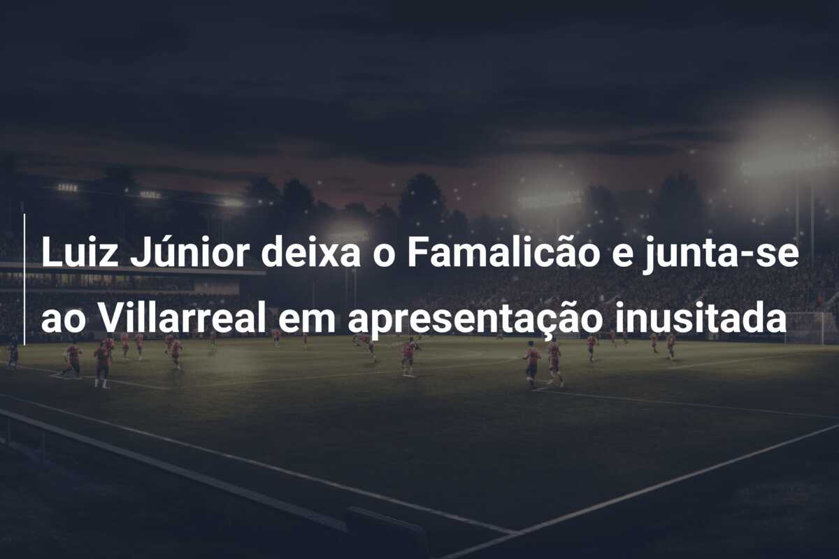 Luiz Júnior deixa o Famalicão e junta-se ao Villarreal em apresentação inusitada