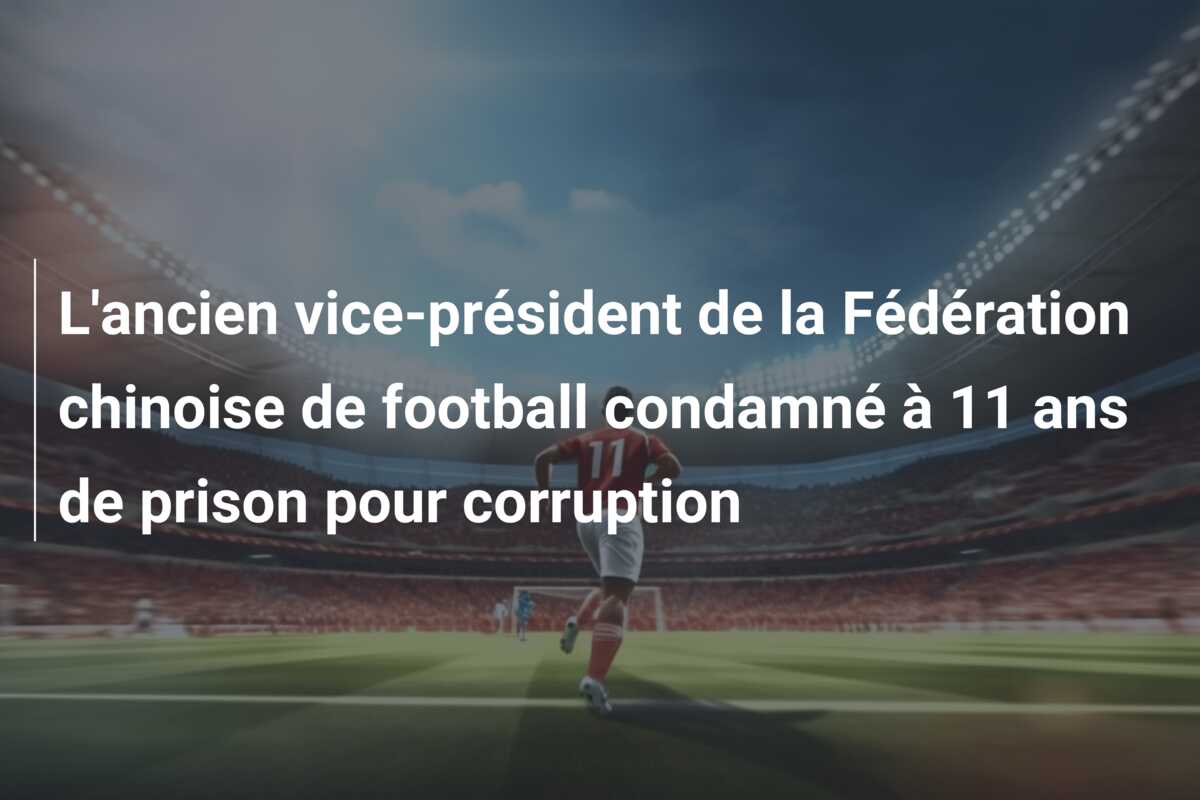 L’ancien vice-président de la Fédération chinoise de football condamné à 11 ans de prison pour corruption