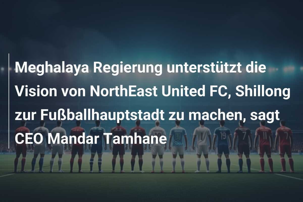 Meghalaya Regierung unterstützt die Vision von NorthEast United FC, Shillong zur Fußballhauptstadt zu machen, sagt CEO Mandar Tamhane