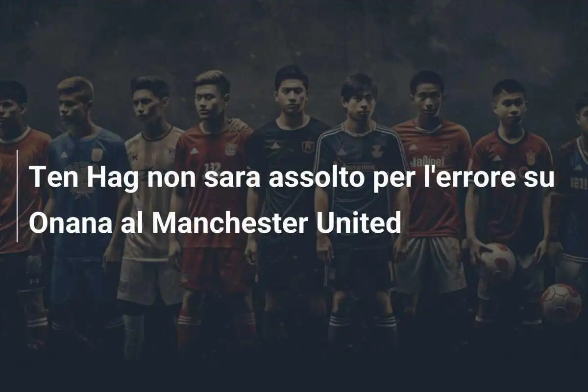Ten Hag non sara assolto per l'errore su Onana al Manchester United